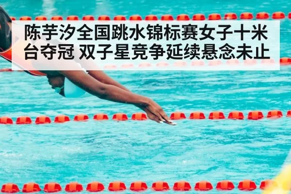 陈芋汐全国跳水锦标赛女子十米台夺冠 双子星竞争延续悬念未止