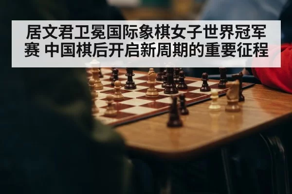 居文君卫冕国际象棋女子世界冠军赛 中国棋后开启新周期的重要征程