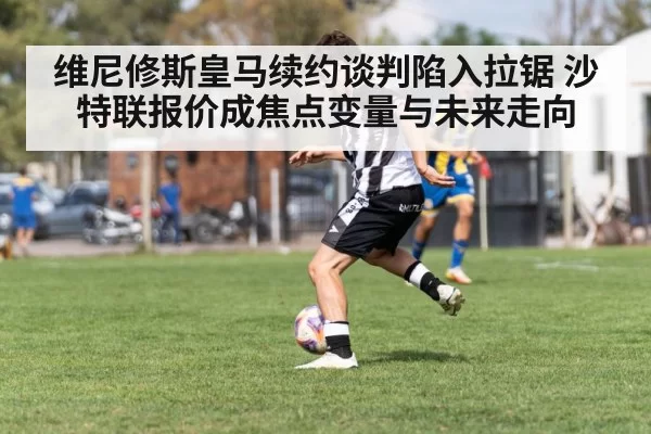 维尼修斯皇马续约谈判陷入拉锯 沙特联报价成焦点变量与未来走向