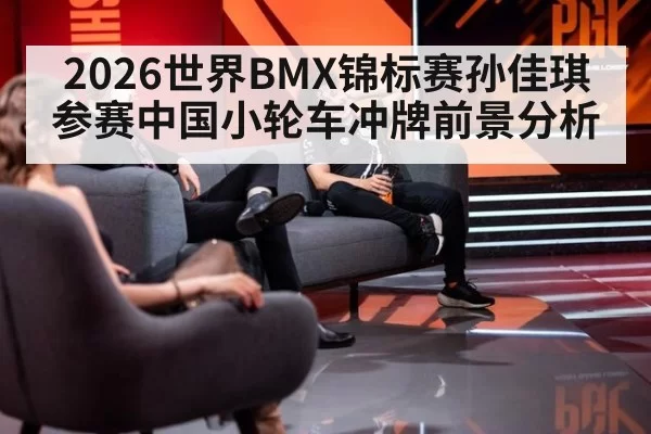 2026世界BMX锦标赛孙佳琪参赛中国小轮车冲牌前景分析
