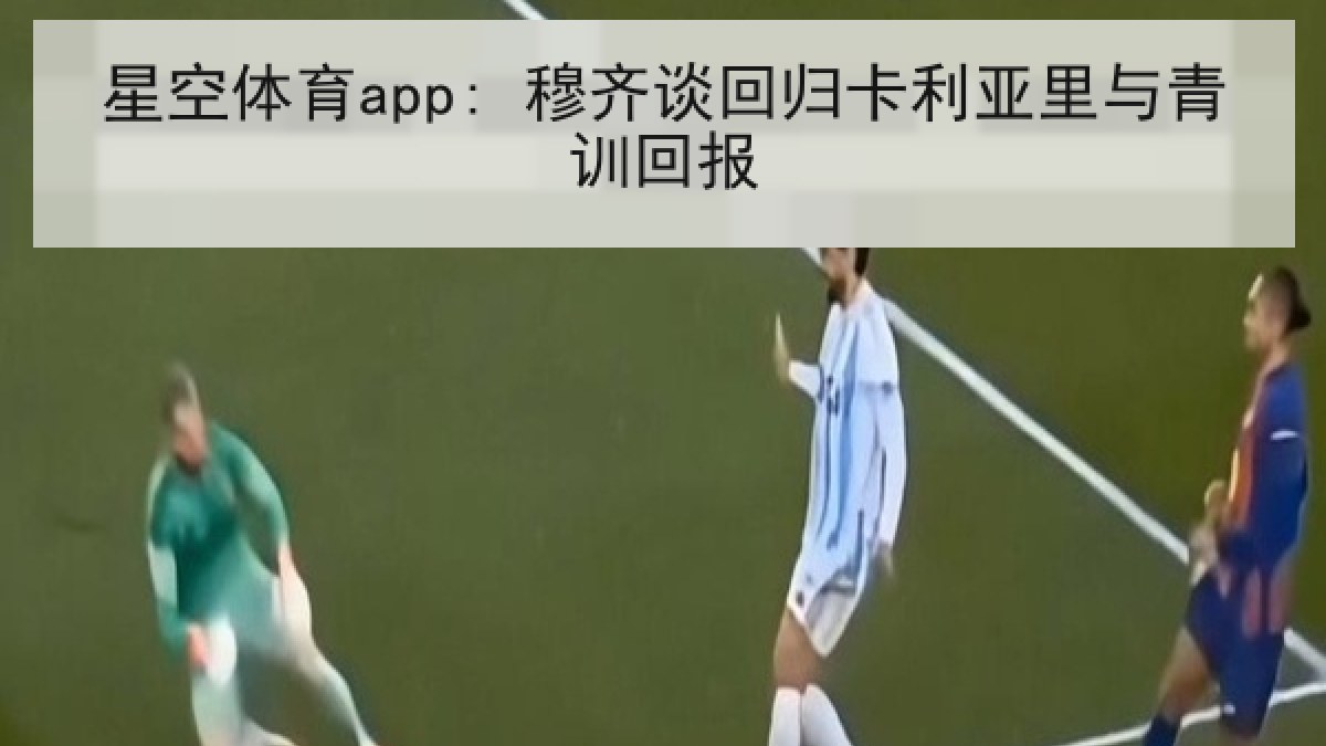 星空体育app: 穆齐谈回归卡利亚里与青训回报 星空体育app: 穆齐谈回归卡利亚里与青训回报