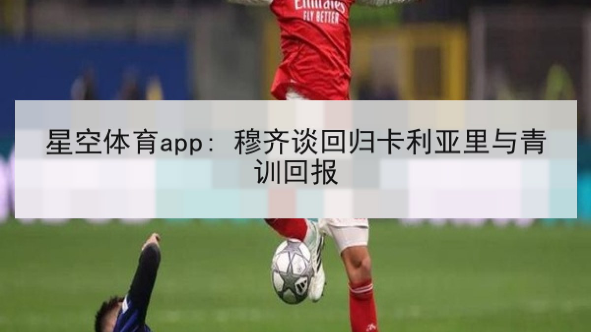 星空体育app: 穆齐谈回归卡利亚里与青训回报 星空体育app: 穆齐谈回归卡利亚里与青训回报